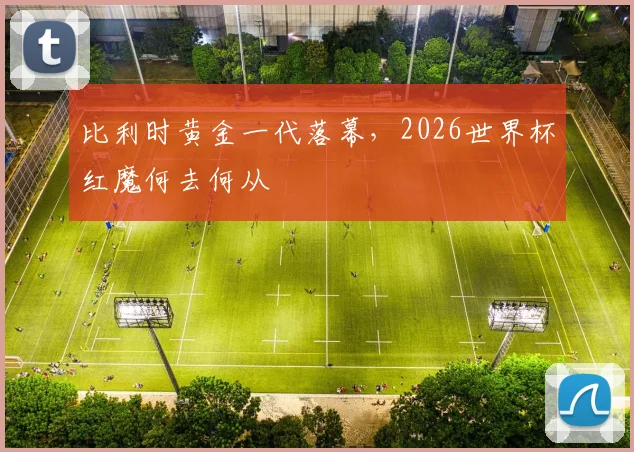 比利时黄金一代落幕，2026世界杯红魔何去何从