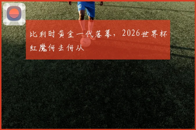 比利时黄金一代落幕，2026世界杯红魔何去何从
