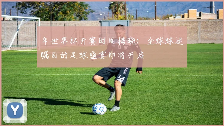 年世界杯开赛时间揭晓：全球球迷瞩目的足球盛宴即将开启