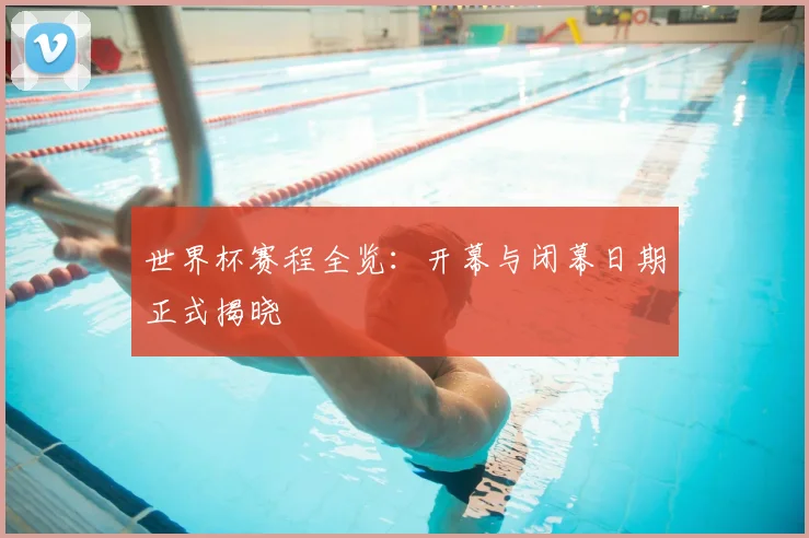 世界杯赛程全览:开幕与闭幕日期正式揭晓
