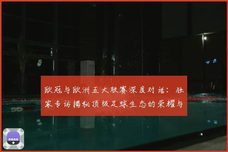 欧冠与欧洲五大联赛深度对话:独家专访揭秘顶级足球生态的荣耀与挑战
